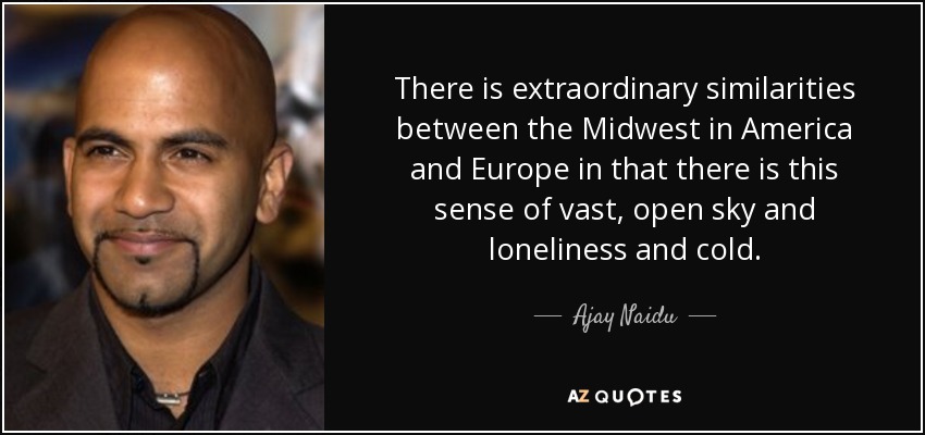 There is extraordinary similarities between the Midwest in America and Europe in that there is this sense of vast, open sky and loneliness and cold. - Ajay Naidu