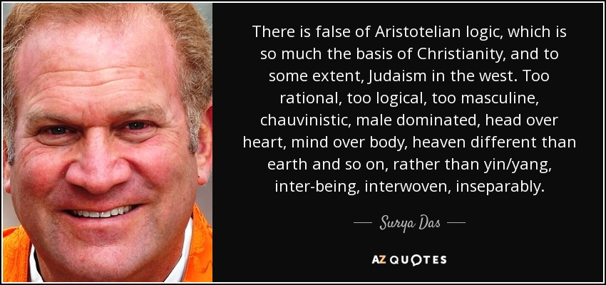 There is false of Aristotelian logic, which is so much the basis of Christianity, and to some extent, Judaism in the west. Too rational, too logical, too masculine, chauvinistic, male dominated, head over heart, mind over body, heaven different than earth and so on, rather than yin/yang, inter-being, interwoven, inseparably. - Surya Das