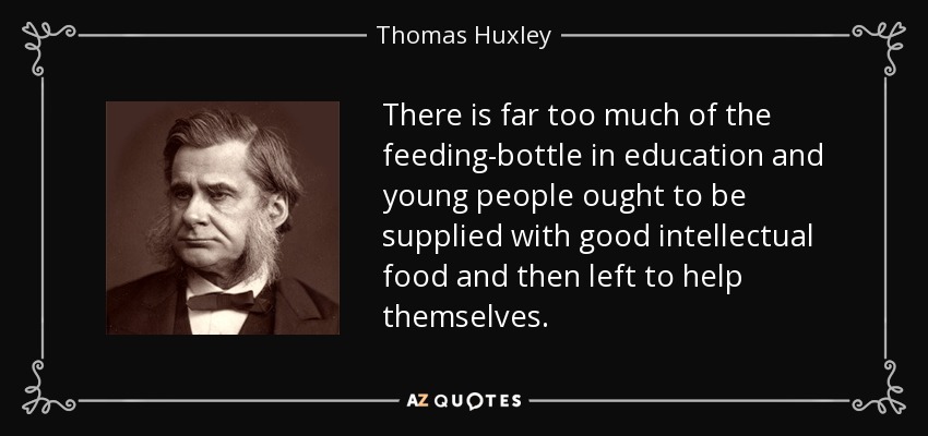 There is far too much of the feeding-bottle in education and young people ought to be supplied with good intellectual food and then left to help themselves. - Thomas Huxley