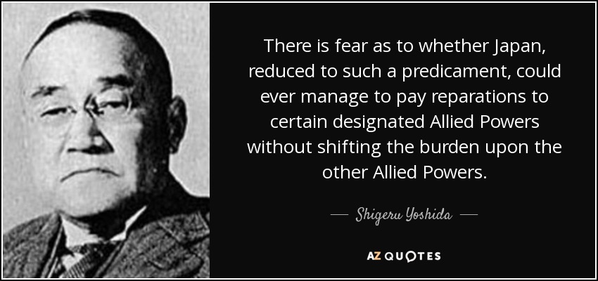 There is fear as to whether Japan, reduced to such a predicament, could ever manage to pay reparations to certain designated Allied Powers without shifting the burden upon the other Allied Powers. - Shigeru Yoshida
