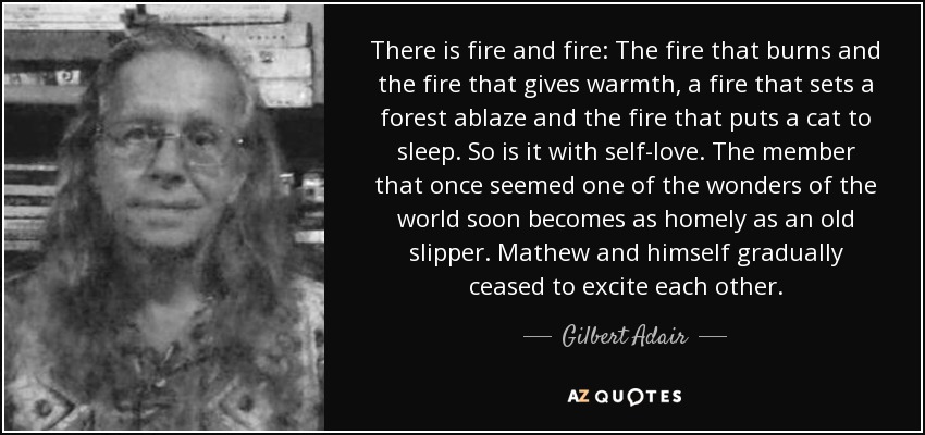 There is fire and fire: The fire that burns and the fire that gives warmth, a fire that sets a forest ablaze and the fire that puts a cat to sleep. So is it with self-love. The member that once seemed one of the wonders of the world soon becomes as homely as an old slipper. Mathew and himself gradually ceased to excite each other. - Gilbert Adair