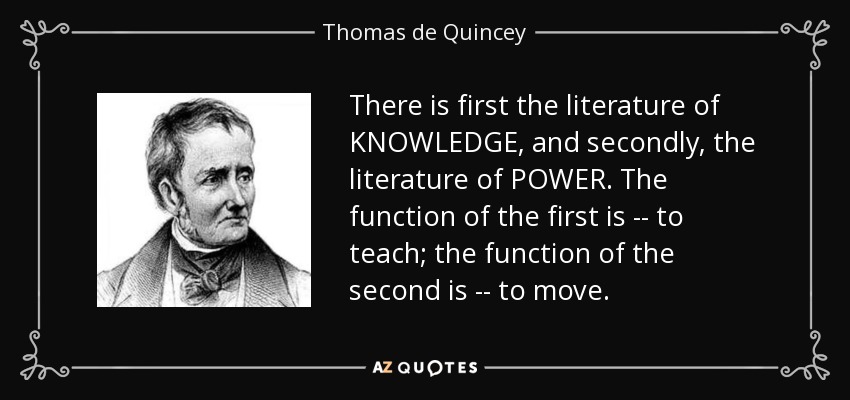 There is first the literature of KNOWLEDGE, and secondly, the literature of POWER. The function of the first is -- to teach; the function of the second is -- to move. - Thomas de Quincey