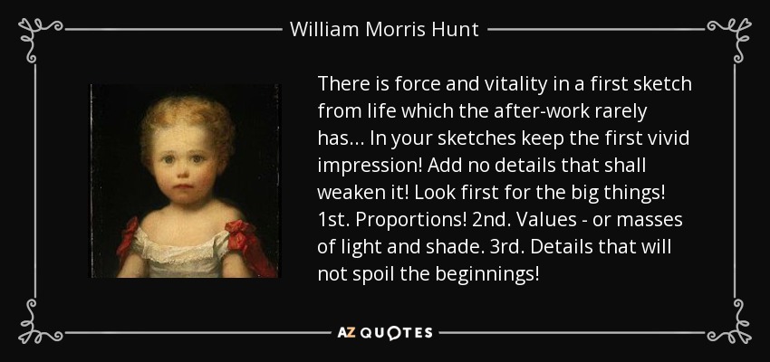 There is force and vitality in a first sketch from life which the after-work rarely has... In your sketches keep the first vivid impression! Add no details that shall weaken it! Look first for the big things! 1st. Proportions! 2nd. Values - or masses of light and shade. 3rd. Details that will not spoil the beginnings! - William Morris Hunt