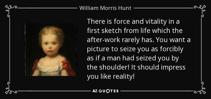 There is force and vitality in a first sketch from life which the after-work rarely has. You want a picture to seize you as forcibly as if a man had seized you by the shoulder! It should impress you like reality! - William Morris Hunt