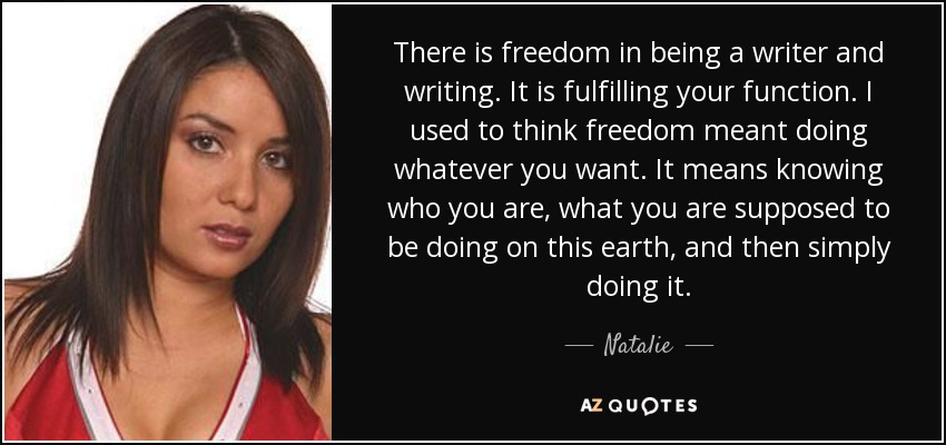 There is freedom in being a writer and writing. It is fulfilling your function. I used to think freedom meant doing whatever you want. It means knowing who you are, what you are supposed to be doing on this earth, and then simply doing it. - Natalie