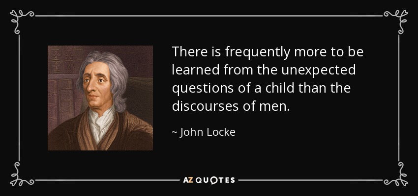 There is frequently more to be learned from the unexpected questions of a child than the discourses of men. - John Locke