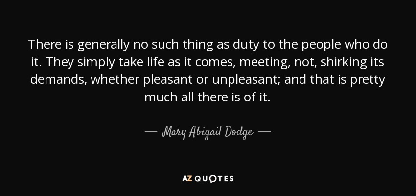 There is generally no such thing as duty to the people who do it. They simply take life as it comes, meeting, not, shirking its demands, whether pleasant or unpleasant; and that is pretty much all there is of it. - Mary Abigail Dodge