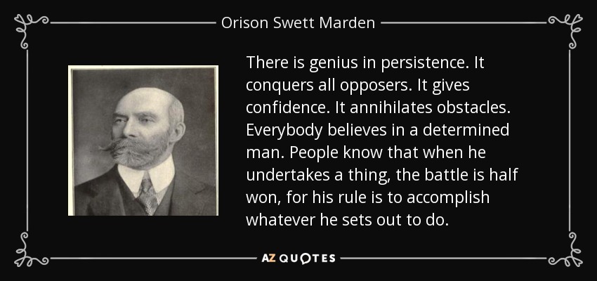 There is genius in persistence. It conquers all opposers. It gives confidence. It annihilates obstacles. Everybody believes in a determined man. People know that when he undertakes a thing, the battle is half won, for his rule is to accomplish whatever he sets out to do. - Orison Swett Marden