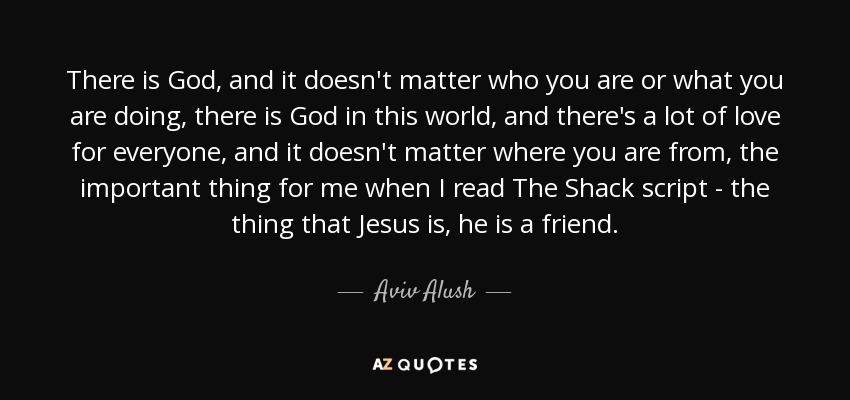 There is God, and it doesn't matter who you are or what you are doing, there is God in this world, and there's a lot of love for everyone, and it doesn't matter where you are from, the important thing for me when I read The Shack script - the thing that Jesus is, he is a friend. - Aviv Alush