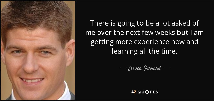 There is going to be a lot asked of me over the next few weeks but I am getting more experience now and learning all the time. - Steven Gerrard