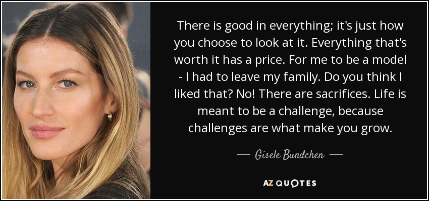 There is good in everything; it's just how you choose to look at it. Everything that's worth it has a price. For me to be a model - I had to leave my family. Do you think I liked that? No! There are sacrifices. Life is meant to be a challenge, because challenges are what make you grow. - Gisele Bundchen