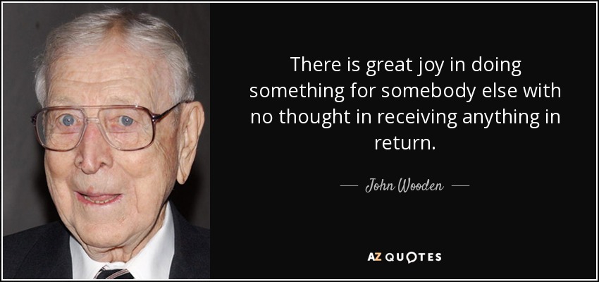 There is great joy in doing something for somebody else with no thought in receiving anything in return. - John Wooden