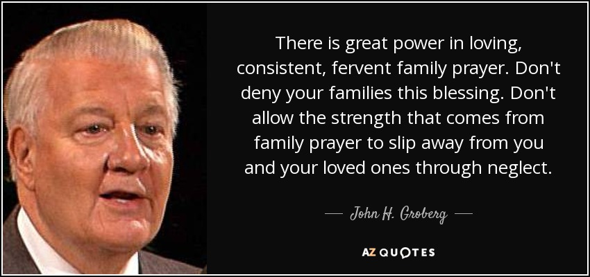 There is great power in loving, consistent, fervent family prayer. Don't deny your families this blessing. Don't allow the strength that comes from family prayer to slip away from you and your loved ones through neglect. - John H. Groberg