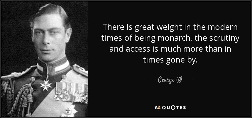 There is great weight in the modern times of being monarch, the scrutiny and access is much more than in times gone by. - George VI