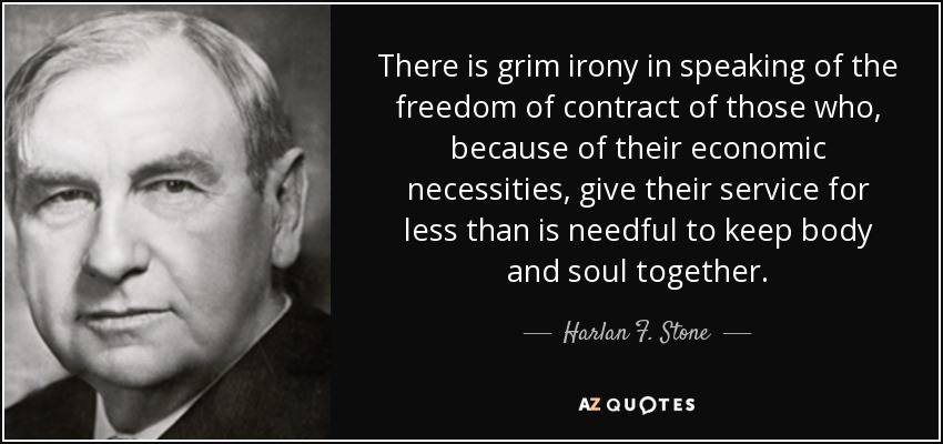 There is grim irony in speaking of the freedom of contract of those who, because of their economic necessities, give their service for less than is needful to keep body and soul together. - Harlan F. Stone