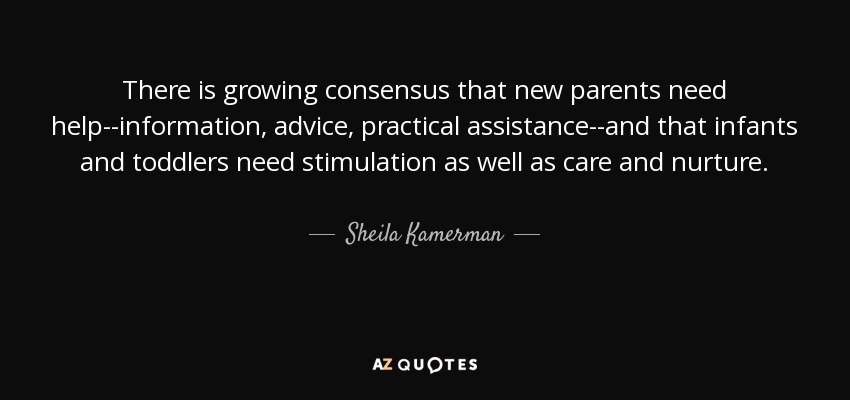 There is growing consensus that new parents need help--information, advice, practical assistance--and that infants and toddlers need stimulation as well as care and nurture. - Sheila Kamerman