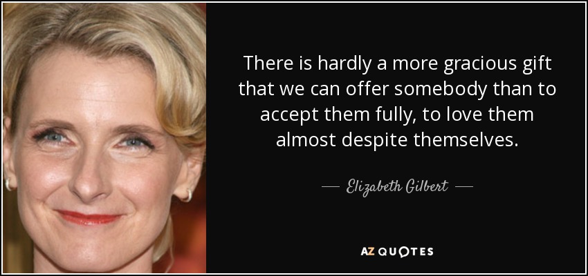 There is hardly a more gracious gift that we can offer somebody than to accept them fully, to love them almost despite themselves. - Elizabeth Gilbert