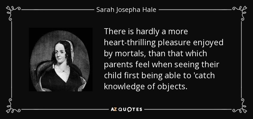 There is hardly a more heart-thrilling pleasure enjoyed by mortals, than that which parents feel when seeing their child first being able to 'catch knowledge of objects. - Sarah Josepha Hale