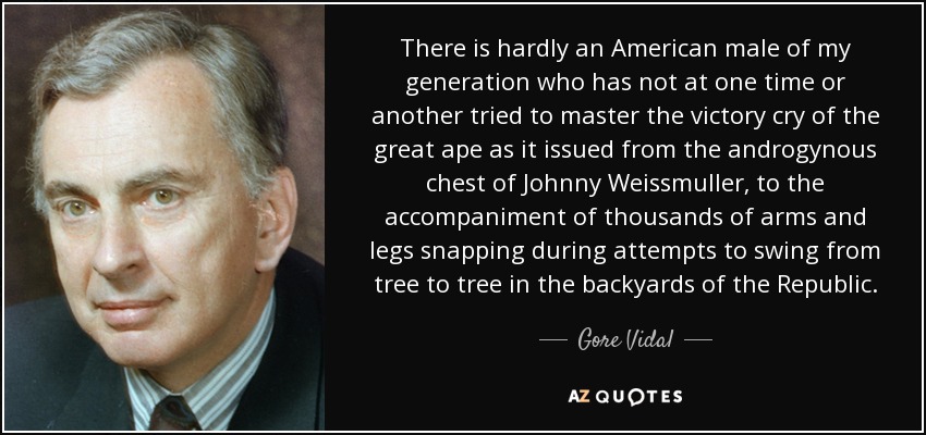 There is hardly an American male of my generation who has not at one time or another tried to master the victory cry of the great ape as it issued from the androgynous chest of Johnny Weissmuller, to the accompaniment of thousands of arms and legs snapping during attempts to swing from tree to tree in the backyards of the Republic. - Gore Vidal