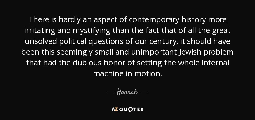 There is hardly an aspect of contemporary history more irritating and mystifying than the fact that of all the great unsolved political questions of our century, it should have been this seemingly small and unimportant Jewish problem that had the dubious honor of setting the whole infernal machine in motion. - Hannah