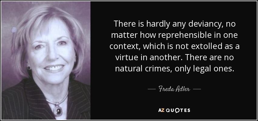 There is hardly any deviancy, no matter how reprehensible in one context, which is not extolled as a virtue in another. There are no natural crimes, only legal ones. - Freda Adler