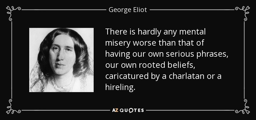There is hardly any mental misery worse than that of having our own serious phrases, our own rooted beliefs, caricatured by a charlatan or a hireling. - George Eliot