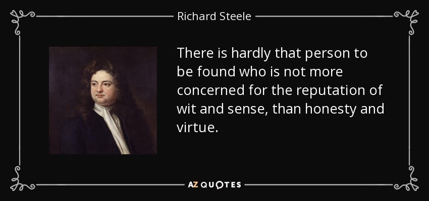 There is hardly that person to be found who is not more concerned for the reputation of wit and sense, than honesty and virtue. - Richard Steele