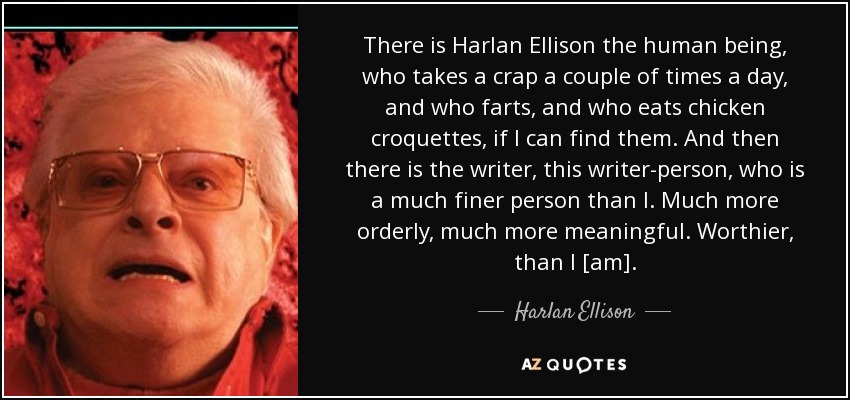There is Harlan Ellison the human being, who takes a crap a couple of times a day, and who farts, and who eats chicken croquettes, if I can find them. And then there is the writer, this writer-person, who is a much finer person than I. Much more orderly, much more meaningful. Worthier, than I [am]. - Harlan Ellison