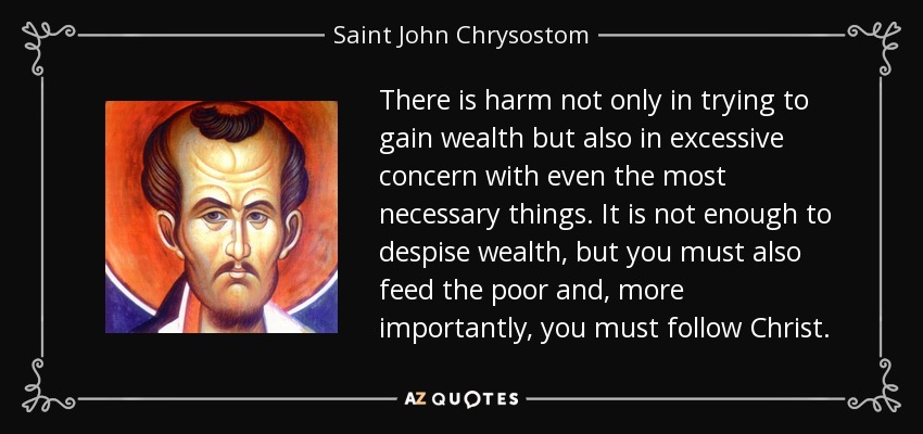 There is harm not only in trying to gain wealth but also in excessive concern with even the most necessary things. It is not enough to despise wealth, but you must also feed the poor and, more importantly, you must follow Christ. - Saint John Chrysostom