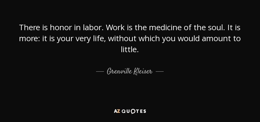 There is honor in labor. Work is the medicine of the soul. It is more: it is your very life, without which you would amount to little. - Grenville Kleiser