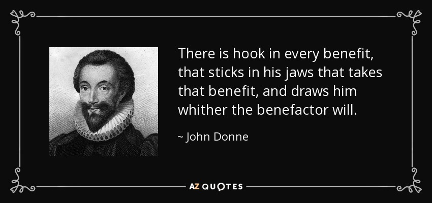 There is hook in every benefit, that sticks in his jaws that takes that benefit, and draws him whither the benefactor will. - John Donne