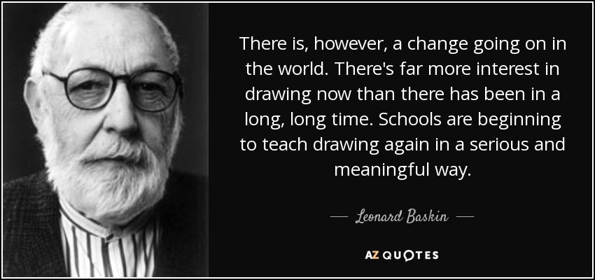 There is, however, a change going on in the world. There's far more interest in drawing now than there has been in a long, long time. Schools are beginning to teach drawing again in a serious and meaningful way. - Leonard Baskin