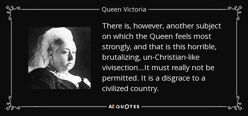 There is, however, another subject on which the Queen feels most strongly, and that is this horrible, brutalizing, un-Christian-like vivisection…It must really not be permitted. It is a disgrace to a civilized country. - Queen Victoria