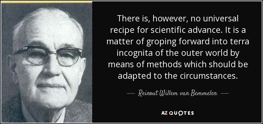 There is, however, no universal recipe for scientific advance. It is a matter of groping forward into terra incognita of the outer world by means of methods which should be adapted to the circumstances. - Reinout Willem van Bemmelen