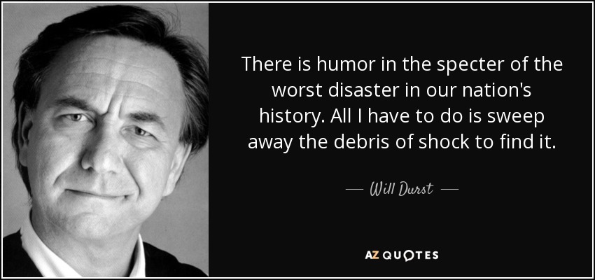 There is humor in the specter of the worst disaster in our nation's history. All I have to do is sweep away the debris of shock to find it. - Will Durst