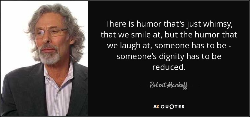 There is humor that's just whimsy, that we smile at, but the humor that we laugh at, someone has to be - someone's dignity has to be reduced. - Robert Mankoff