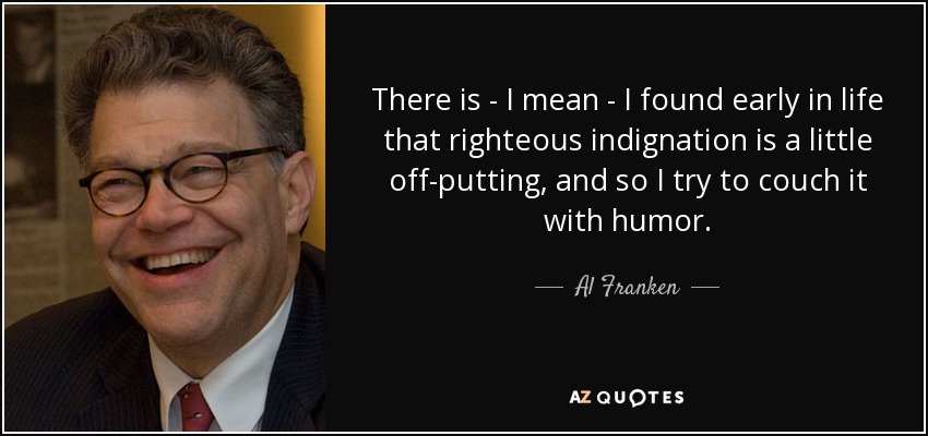 There is - I mean - I found early in life that righteous indignation is a little off-putting, and so I try to couch it with humor. - Al Franken