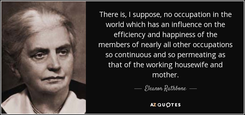 There is, I suppose, no occupation in the world which has an influence on the efficiency and happiness of the members of nearly all other occupations so continuous and so permeating as that of the working housewife and mother. - Eleanor Rathbone