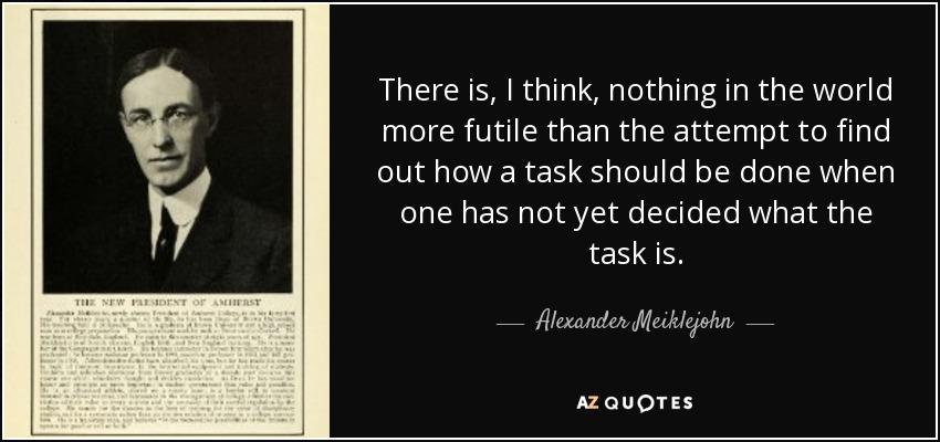 There is, I think, nothing in the world more futile than the attempt to find out how a task should be done when one has not yet decided what the task is. - Alexander Meiklejohn