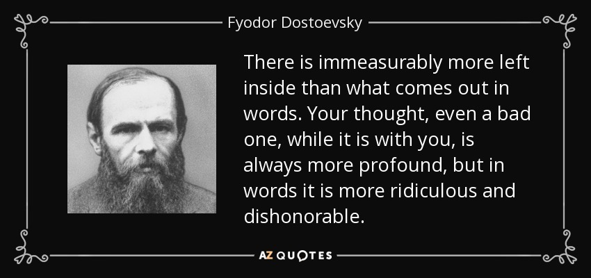 There is immeasurably more left inside than what comes out in words. Your thought, even a bad one, while it is with you, is always more profound, but in words it is more ridiculous and dishonorable. - Fyodor Dostoevsky