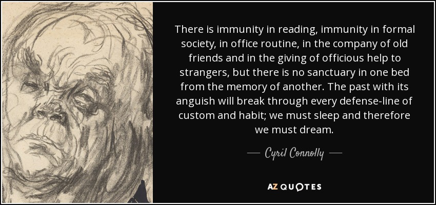 There is immunity in reading, immunity in formal society, in office routine, in the company of old friends and in the giving of officious help to strangers, but there is no sanctuary in one bed from the memory of another. The past with its anguish will break through every defense-line of custom and habit; we must sleep and therefore we must dream. - Cyril Connolly