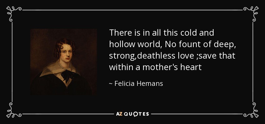 There is in all this cold and hollow world, No fount of deep, strong,deathless love ;save that within a mother's heart - Felicia Hemans