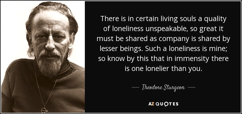 There is in certain living souls a quality of loneliness unspeakable, so great it must be shared as company is shared by lesser beings. Such a loneliness is mine; so know by this that in immensity there is one lonelier than you. - Theodore Sturgeon