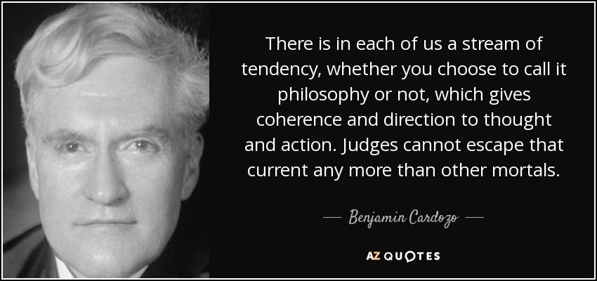 There is in each of us a stream of tendency, whether you choose to call it philosophy or not, which gives coherence and direction to thought and action. Judges cannot escape that current any more than other mortals. - Benjamin Cardozo