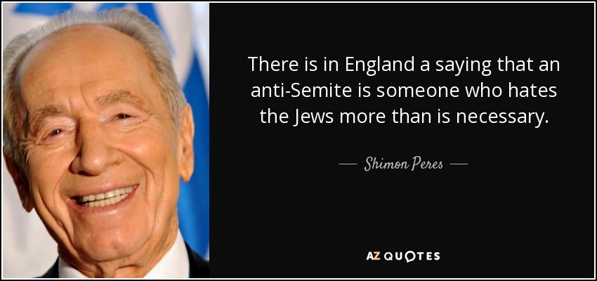 There is in England a saying that an anti-Semite is someone who hates the Jews more than is necessary. - Shimon Peres
