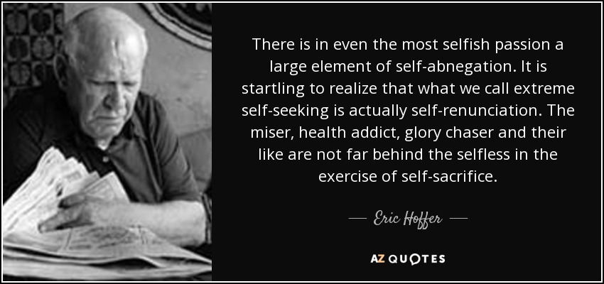 There is in even the most selfish passion a large element of self-abnegation. It is startling to realize that what we call extreme self-seeking is actually self-renunciation. The miser, health addict, glory chaser and their like are not far behind the selfless in the exercise of self-sacrifice. - Eric Hoffer