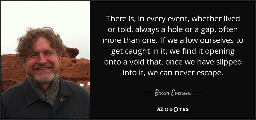 There is, in every event, whether lived or told, always a hole or a gap, often more than one. If we allow ourselves to get caught in it, we find it opening onto a void that, once we have slipped into it, we can never escape. - Brian Evenson