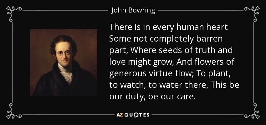 There is in every human heart Some not completely barren part, Where seeds of truth and love might grow, And flowers of generous virtue flow; To plant, to watch, to water there, This be our duty, be our care. - John Bowring