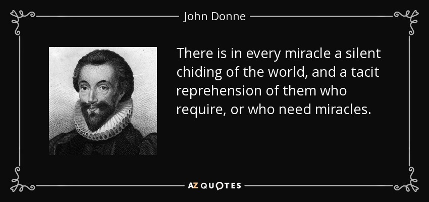 There is in every miracle a silent chiding of the world, and a tacit reprehension of them who require, or who need miracles. - John Donne