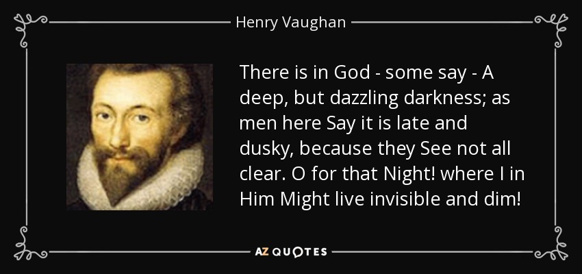 There is in God - some say - A deep, but dazzling darkness; as men here Say it is late and dusky, because they See not all clear. O for that Night! where I in Him Might live invisible and dim! - Henry Vaughan